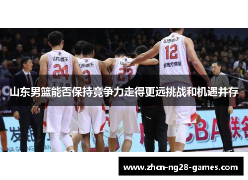 山东男篮能否保持竞争力走得更远挑战和机遇并存