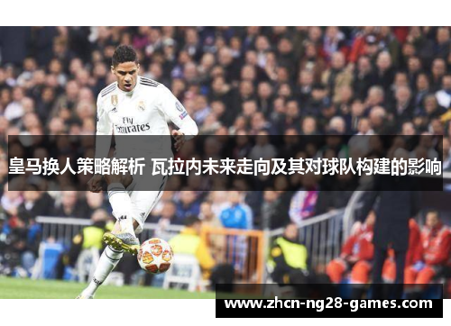 皇马换人策略解析 瓦拉内未来走向及其对球队构建的影响 皇马换人策略解析 瓦拉内未来走向及其对球队构建的影响