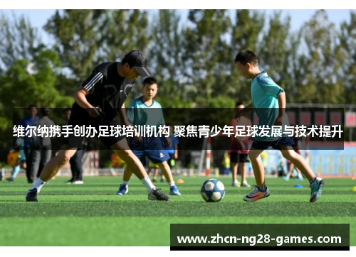 维尔纳携手创办足球培训机构 聚焦青少年足球发展与技术提升