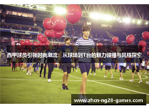 西甲球员引领时尚潮流：从球场到T台的魅力碰撞与风格探索