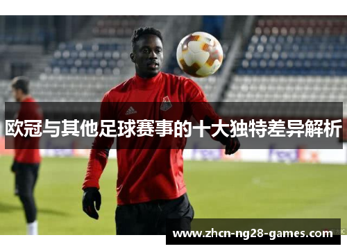 欧冠与其他足球赛事的十大独特差异解析